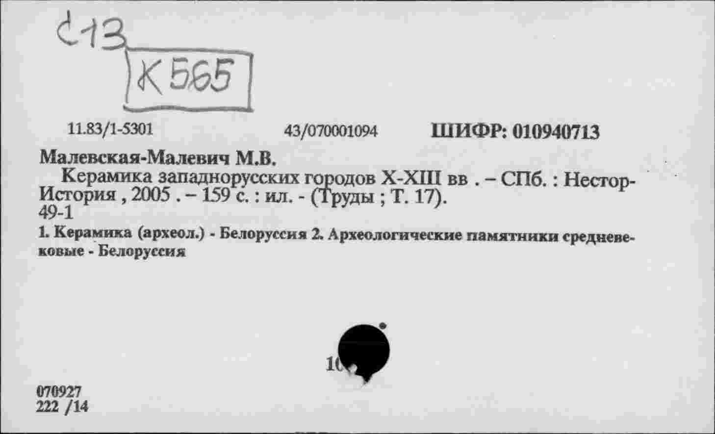 ﻿11.83/1-5301	43/070001094 ШИФР: 010940713
Малевская-Малевич М.В.
Керамика западнорусских городов Х-ХШ вв . - СПб. : Несгоп-История, 2005 . - 159 с. : ил. - (Труды ; Т. 17).
1. Керамика (археол.) - Белоруссия 2. Археологические памятники средневековые - Белоруссия
070927
222 /14
1^^